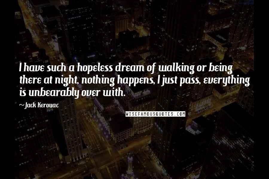 Jack Kerouac Quotes: I have such a hopeless dream of walking or being there at night, nothing happens, I just pass, everything is unbearably over with.