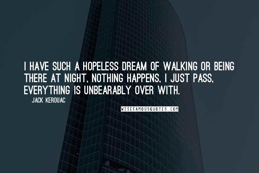 Jack Kerouac Quotes: I have such a hopeless dream of walking or being there at night, nothing happens, I just pass, everything is unbearably over with.