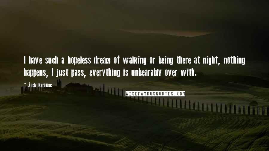 Jack Kerouac Quotes: I have such a hopeless dream of walking or being there at night, nothing happens, I just pass, everything is unbearably over with.