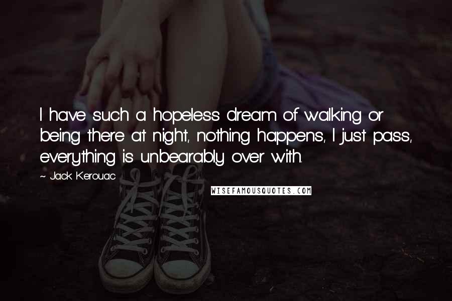 Jack Kerouac Quotes: I have such a hopeless dream of walking or being there at night, nothing happens, I just pass, everything is unbearably over with.