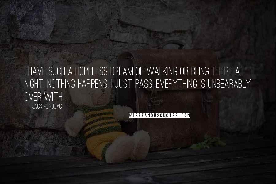 Jack Kerouac Quotes: I have such a hopeless dream of walking or being there at night, nothing happens, I just pass, everything is unbearably over with.