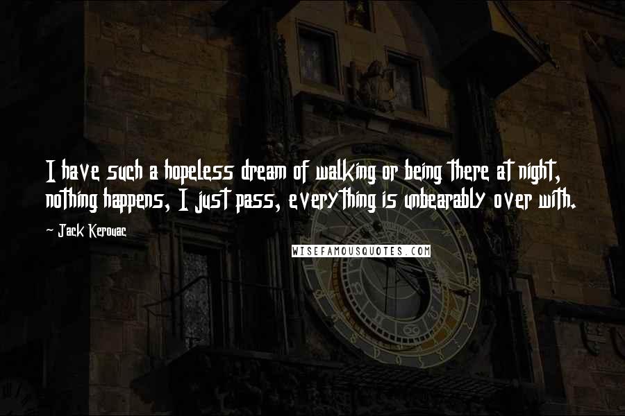 Jack Kerouac Quotes: I have such a hopeless dream of walking or being there at night, nothing happens, I just pass, everything is unbearably over with.