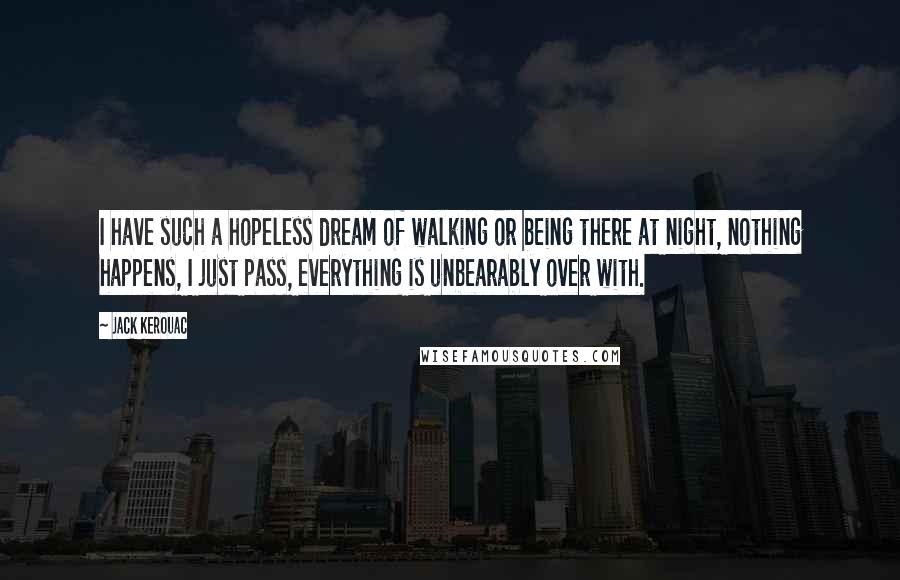 Jack Kerouac Quotes: I have such a hopeless dream of walking or being there at night, nothing happens, I just pass, everything is unbearably over with.