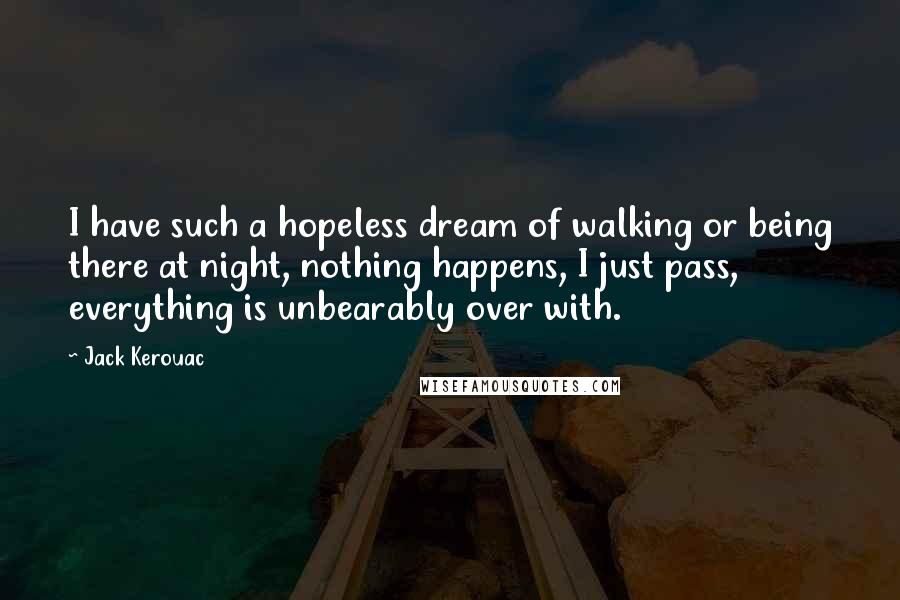 Jack Kerouac Quotes: I have such a hopeless dream of walking or being there at night, nothing happens, I just pass, everything is unbearably over with.