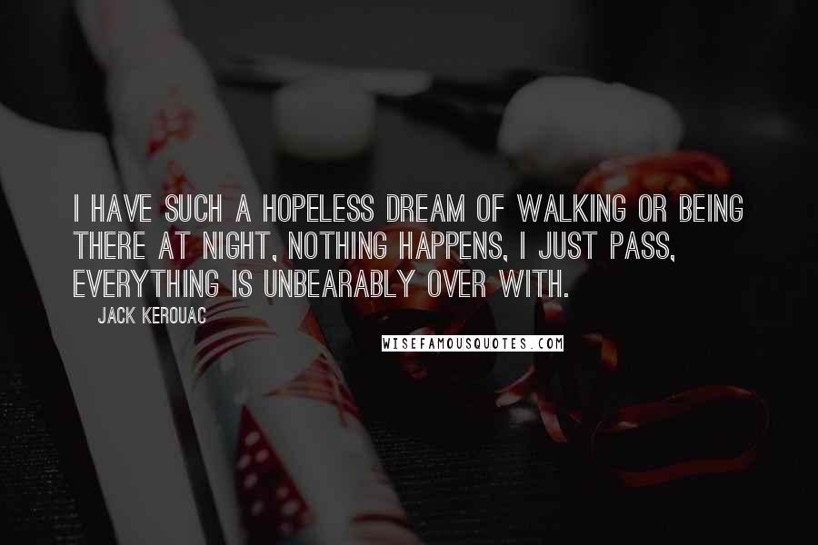 Jack Kerouac Quotes: I have such a hopeless dream of walking or being there at night, nothing happens, I just pass, everything is unbearably over with.