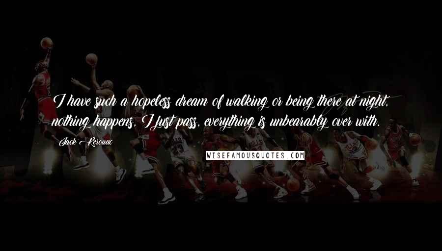 Jack Kerouac Quotes: I have such a hopeless dream of walking or being there at night, nothing happens, I just pass, everything is unbearably over with.