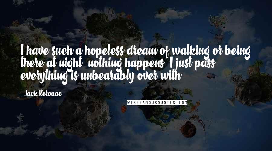 Jack Kerouac Quotes: I have such a hopeless dream of walking or being there at night, nothing happens, I just pass, everything is unbearably over with.