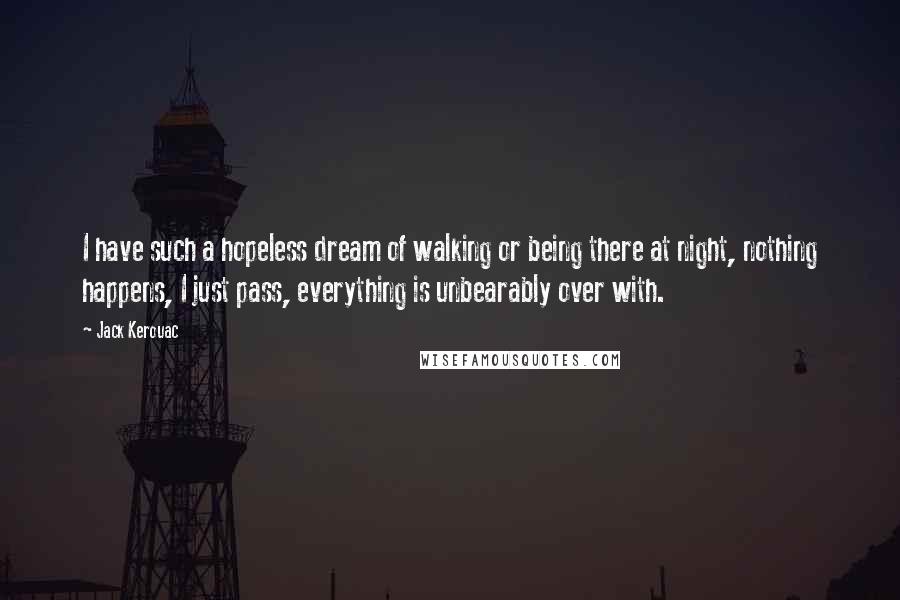 Jack Kerouac Quotes: I have such a hopeless dream of walking or being there at night, nothing happens, I just pass, everything is unbearably over with.