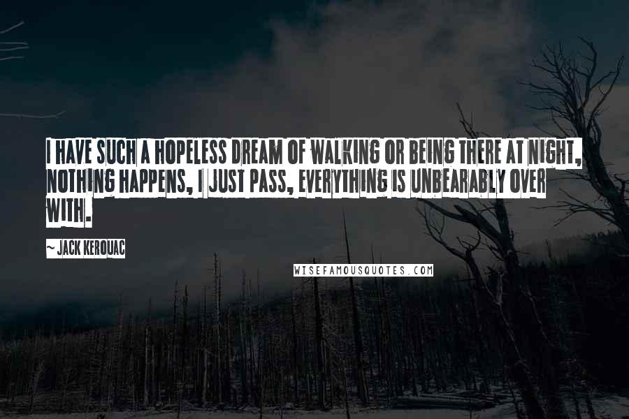 Jack Kerouac Quotes: I have such a hopeless dream of walking or being there at night, nothing happens, I just pass, everything is unbearably over with.