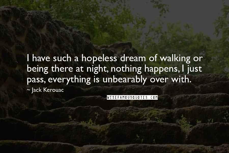 Jack Kerouac Quotes: I have such a hopeless dream of walking or being there at night, nothing happens, I just pass, everything is unbearably over with.