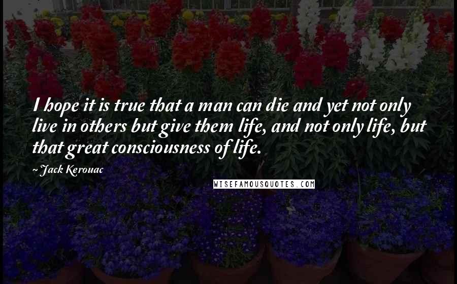 Jack Kerouac Quotes: I hope it is true that a man can die and yet not only live in others but give them life, and not only life, but that great consciousness of life.