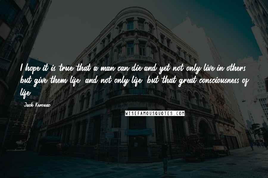 Jack Kerouac Quotes: I hope it is true that a man can die and yet not only live in others but give them life, and not only life, but that great consciousness of life.