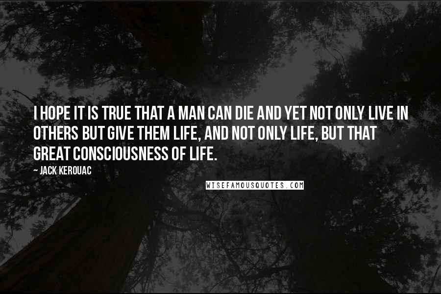 Jack Kerouac Quotes: I hope it is true that a man can die and yet not only live in others but give them life, and not only life, but that great consciousness of life.