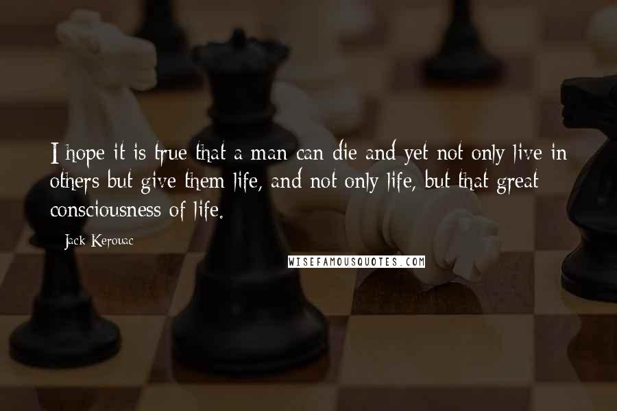 Jack Kerouac Quotes: I hope it is true that a man can die and yet not only live in others but give them life, and not only life, but that great consciousness of life.