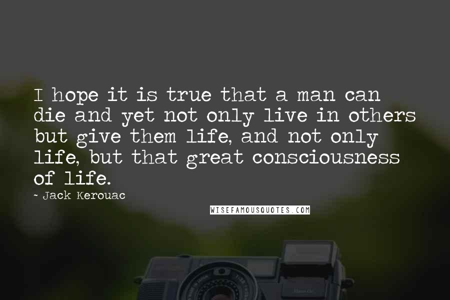 Jack Kerouac Quotes: I hope it is true that a man can die and yet not only live in others but give them life, and not only life, but that great consciousness of life.