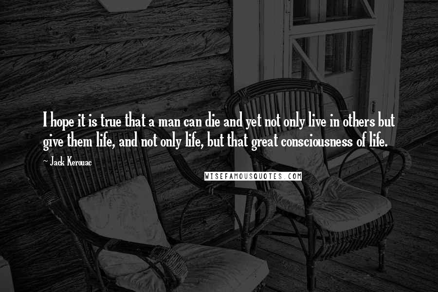 Jack Kerouac Quotes: I hope it is true that a man can die and yet not only live in others but give them life, and not only life, but that great consciousness of life.