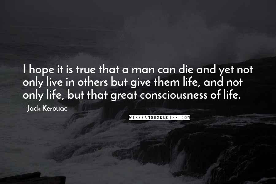 Jack Kerouac Quotes: I hope it is true that a man can die and yet not only live in others but give them life, and not only life, but that great consciousness of life.