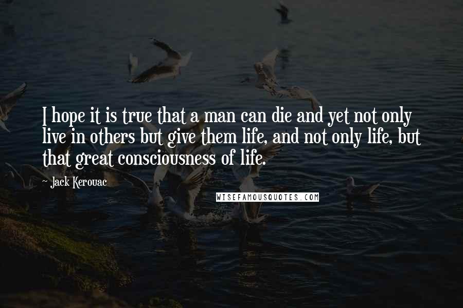 Jack Kerouac Quotes: I hope it is true that a man can die and yet not only live in others but give them life, and not only life, but that great consciousness of life.