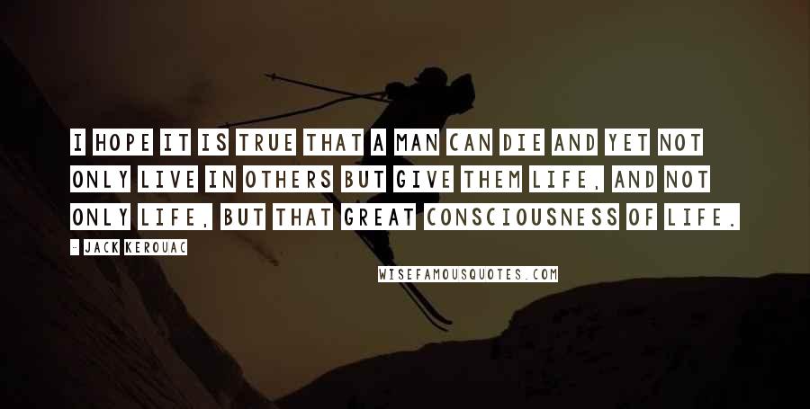 Jack Kerouac Quotes: I hope it is true that a man can die and yet not only live in others but give them life, and not only life, but that great consciousness of life.