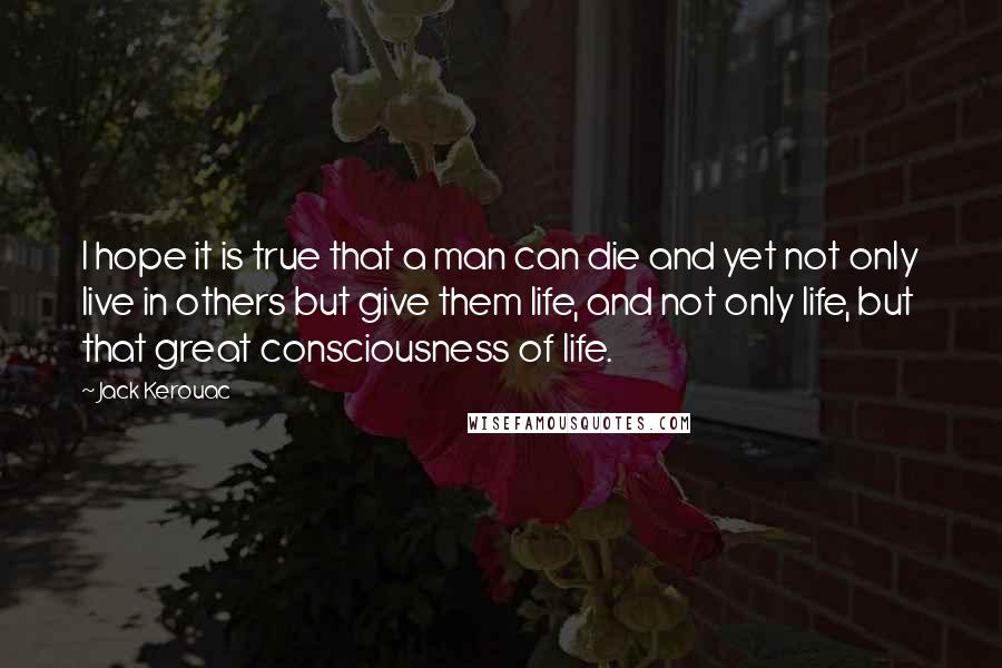 Jack Kerouac Quotes: I hope it is true that a man can die and yet not only live in others but give them life, and not only life, but that great consciousness of life.