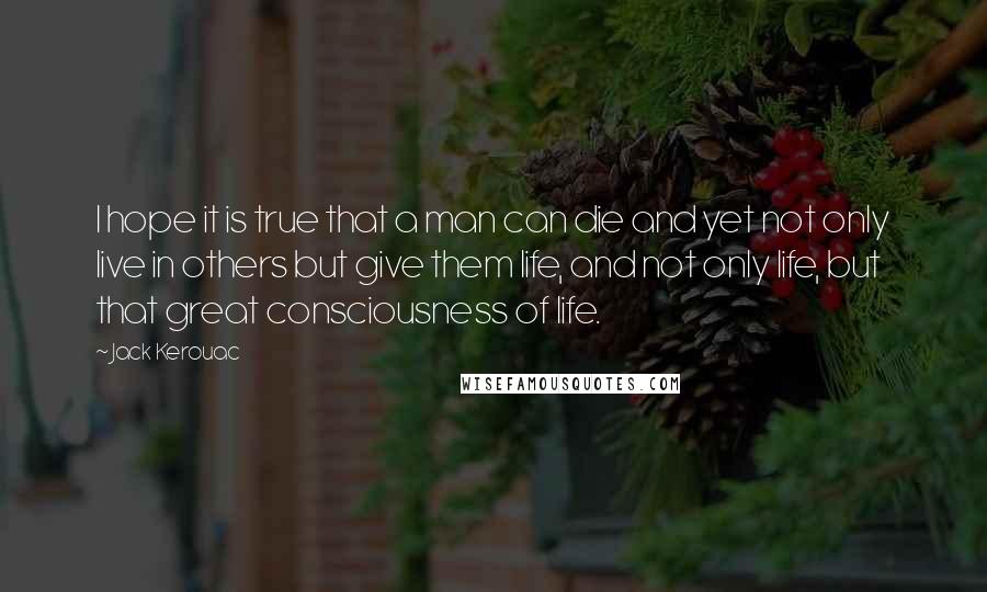 Jack Kerouac Quotes: I hope it is true that a man can die and yet not only live in others but give them life, and not only life, but that great consciousness of life.