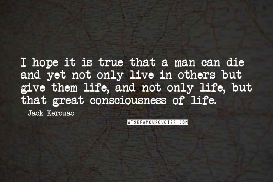 Jack Kerouac Quotes: I hope it is true that a man can die and yet not only live in others but give them life, and not only life, but that great consciousness of life.
