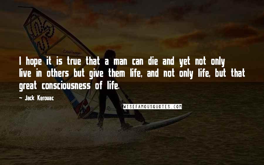 Jack Kerouac Quotes: I hope it is true that a man can die and yet not only live in others but give them life, and not only life, but that great consciousness of life.