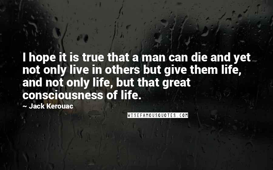 Jack Kerouac Quotes: I hope it is true that a man can die and yet not only live in others but give them life, and not only life, but that great consciousness of life.