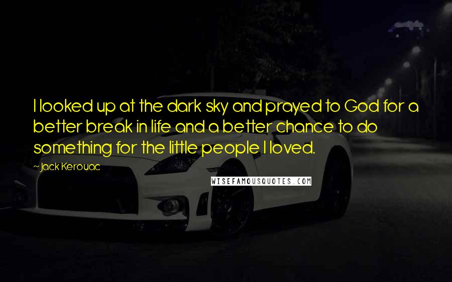 Jack Kerouac Quotes: I looked up at the dark sky and prayed to God for a better break in life and a better chance to do something for the little people I loved.