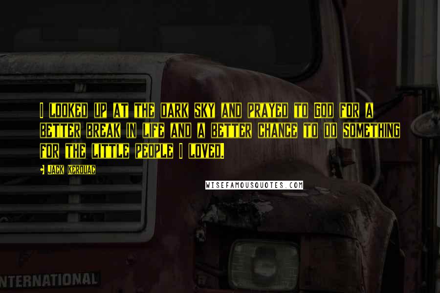Jack Kerouac Quotes: I looked up at the dark sky and prayed to God for a better break in life and a better chance to do something for the little people I loved.