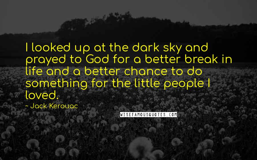 Jack Kerouac Quotes: I looked up at the dark sky and prayed to God for a better break in life and a better chance to do something for the little people I loved.
