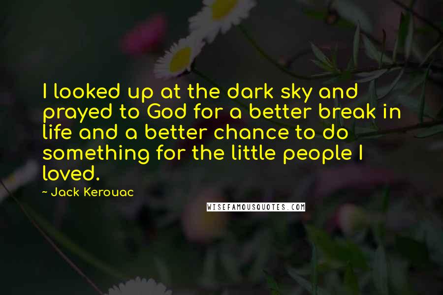 Jack Kerouac Quotes: I looked up at the dark sky and prayed to God for a better break in life and a better chance to do something for the little people I loved.