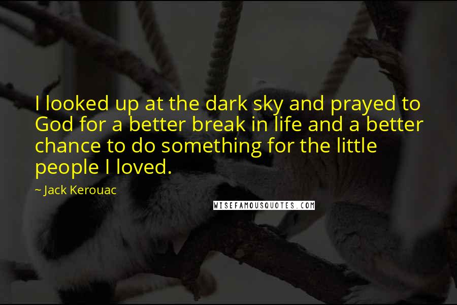 Jack Kerouac Quotes: I looked up at the dark sky and prayed to God for a better break in life and a better chance to do something for the little people I loved.