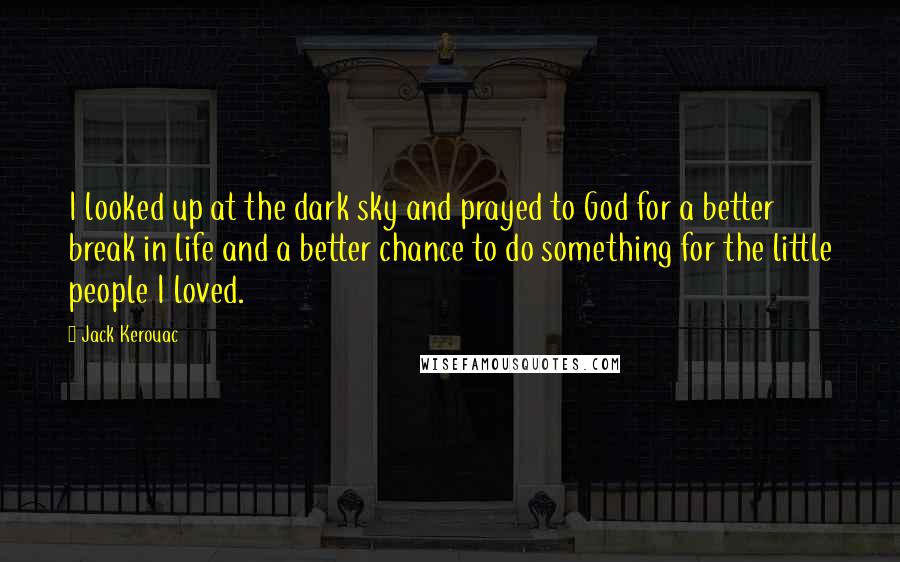 Jack Kerouac Quotes: I looked up at the dark sky and prayed to God for a better break in life and a better chance to do something for the little people I loved.