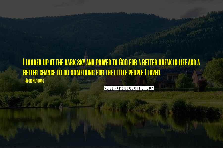 Jack Kerouac Quotes: I looked up at the dark sky and prayed to God for a better break in life and a better chance to do something for the little people I loved.