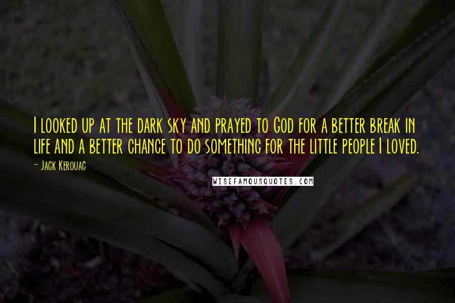Jack Kerouac Quotes: I looked up at the dark sky and prayed to God for a better break in life and a better chance to do something for the little people I loved.