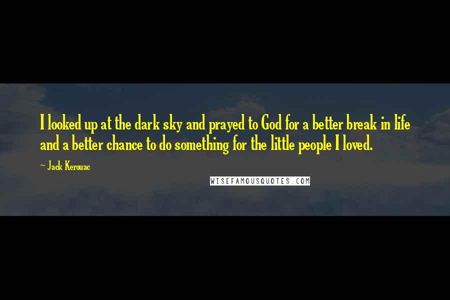 Jack Kerouac Quotes: I looked up at the dark sky and prayed to God for a better break in life and a better chance to do something for the little people I loved.