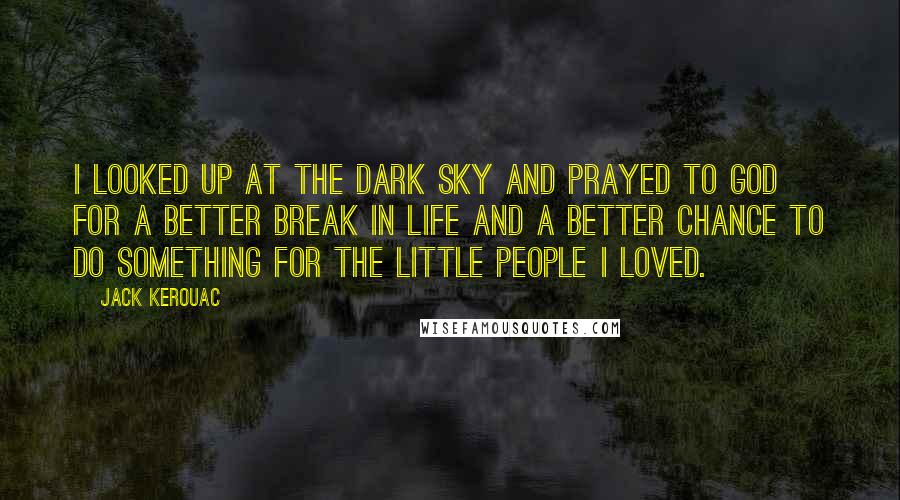 Jack Kerouac Quotes: I looked up at the dark sky and prayed to God for a better break in life and a better chance to do something for the little people I loved.