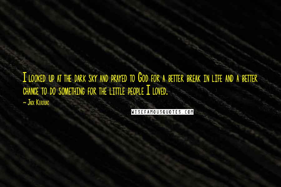 Jack Kerouac Quotes: I looked up at the dark sky and prayed to God for a better break in life and a better chance to do something for the little people I loved.