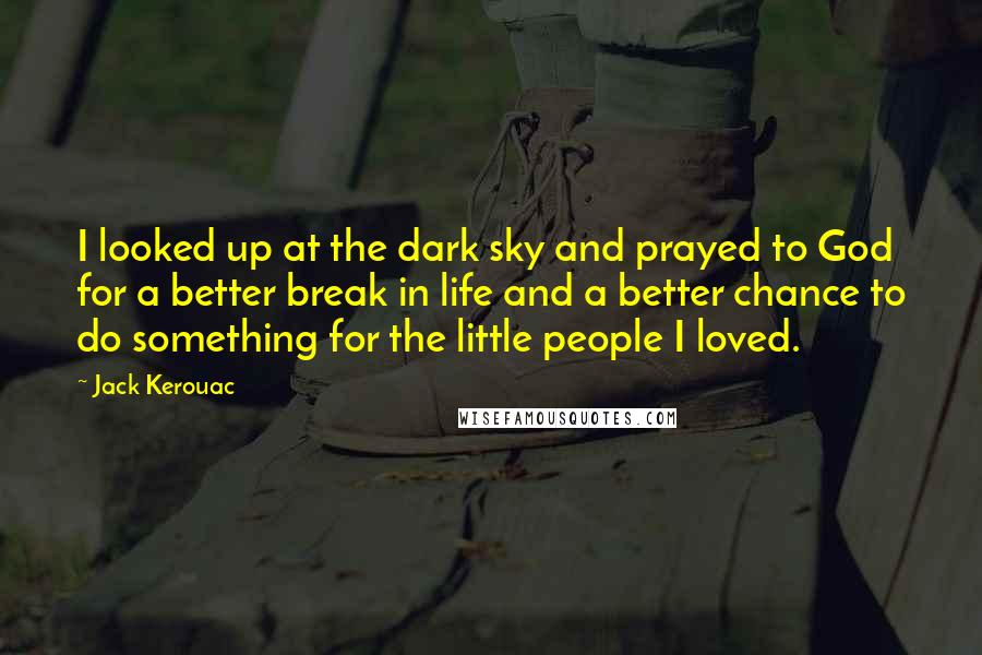Jack Kerouac Quotes: I looked up at the dark sky and prayed to God for a better break in life and a better chance to do something for the little people I loved.