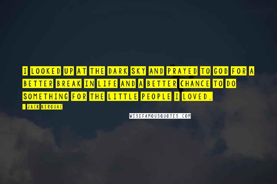 Jack Kerouac Quotes: I looked up at the dark sky and prayed to God for a better break in life and a better chance to do something for the little people I loved.