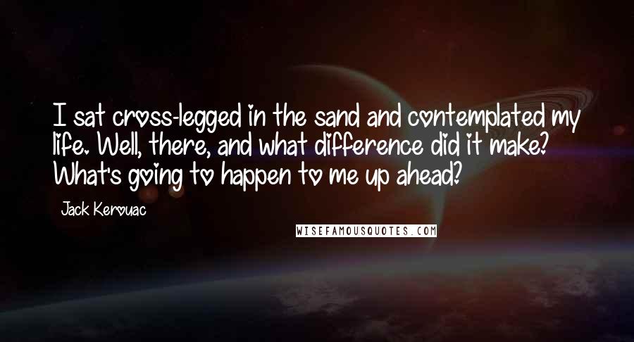 Jack Kerouac Quotes: I sat cross-legged in the sand and contemplated my life. Well, there, and what difference did it make? What's going to happen to me up ahead?