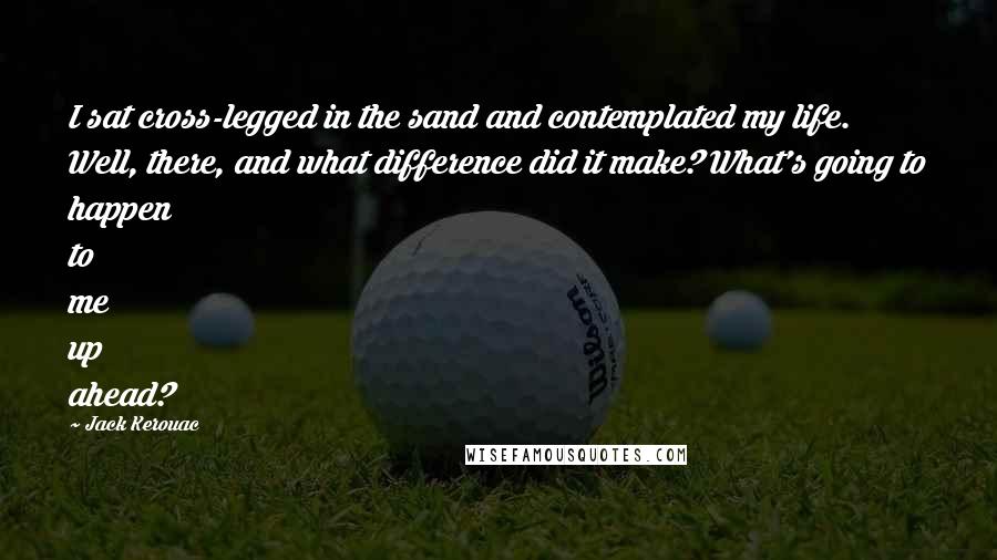 Jack Kerouac Quotes: I sat cross-legged in the sand and contemplated my life. Well, there, and what difference did it make? What's going to happen to me up ahead?