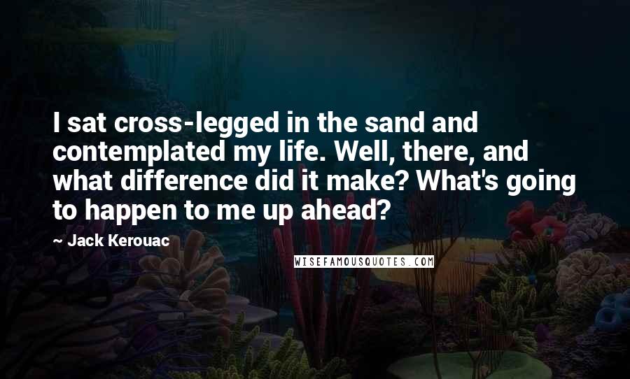 Jack Kerouac Quotes: I sat cross-legged in the sand and contemplated my life. Well, there, and what difference did it make? What's going to happen to me up ahead?