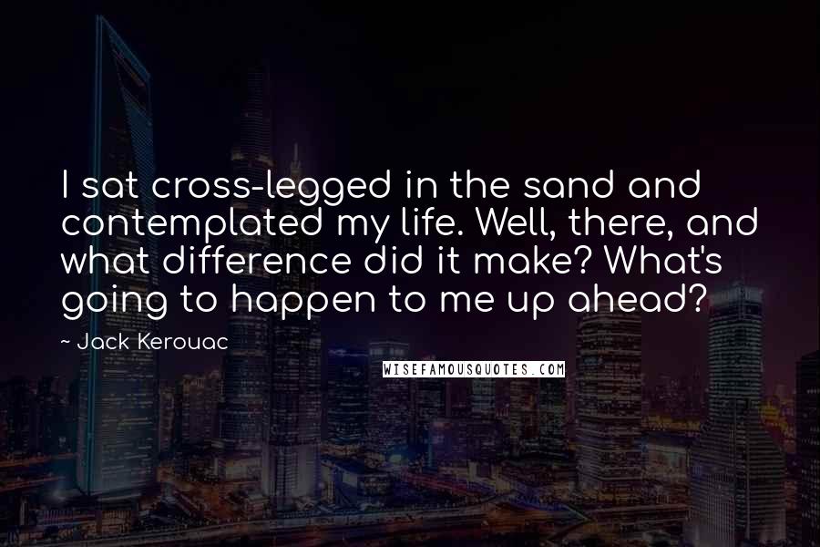 Jack Kerouac Quotes: I sat cross-legged in the sand and contemplated my life. Well, there, and what difference did it make? What's going to happen to me up ahead?