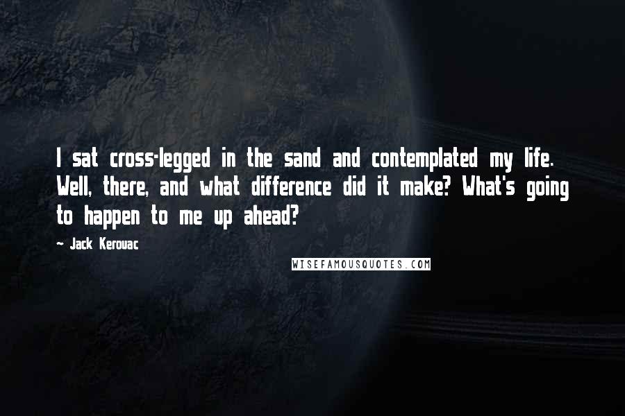 Jack Kerouac Quotes: I sat cross-legged in the sand and contemplated my life. Well, there, and what difference did it make? What's going to happen to me up ahead?