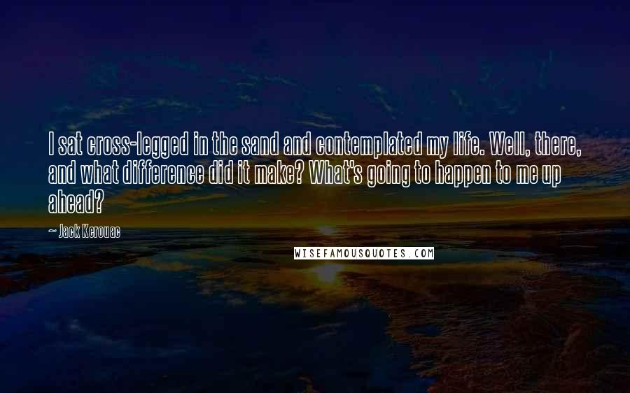 Jack Kerouac Quotes: I sat cross-legged in the sand and contemplated my life. Well, there, and what difference did it make? What's going to happen to me up ahead?