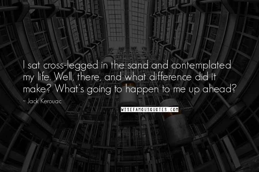 Jack Kerouac Quotes: I sat cross-legged in the sand and contemplated my life. Well, there, and what difference did it make? What's going to happen to me up ahead?
