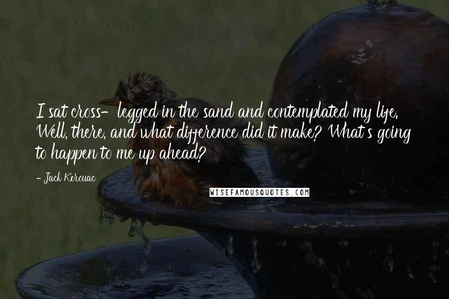 Jack Kerouac Quotes: I sat cross-legged in the sand and contemplated my life. Well, there, and what difference did it make? What's going to happen to me up ahead?