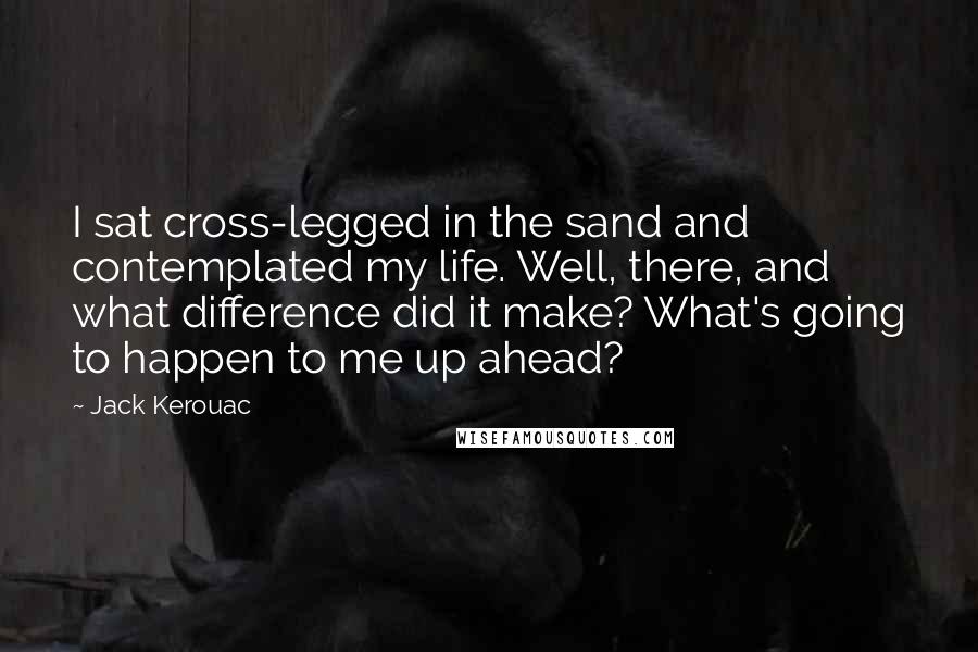 Jack Kerouac Quotes: I sat cross-legged in the sand and contemplated my life. Well, there, and what difference did it make? What's going to happen to me up ahead?